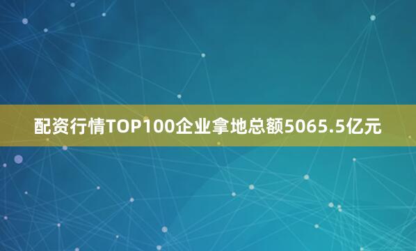 配资行情TOP100企业拿地总额5065.5亿元