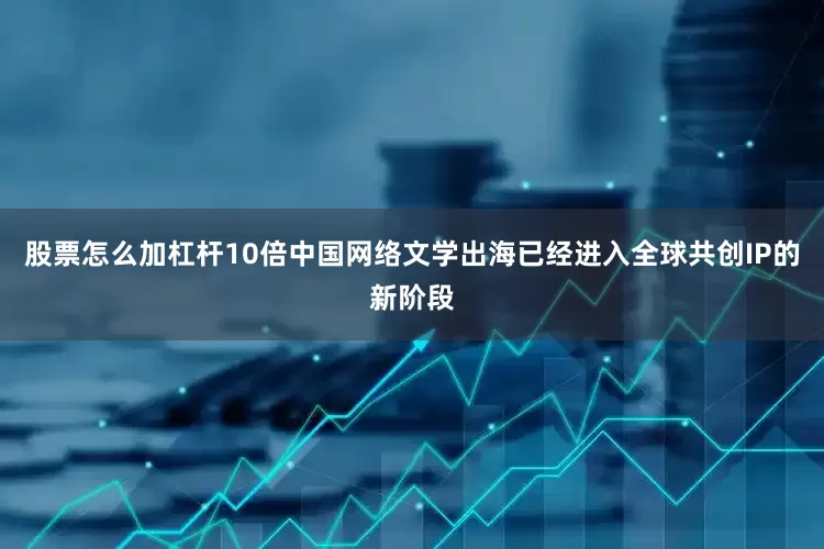 股票怎么加杠杆10倍中国网络文学出海已经进入全球共创IP的新阶段