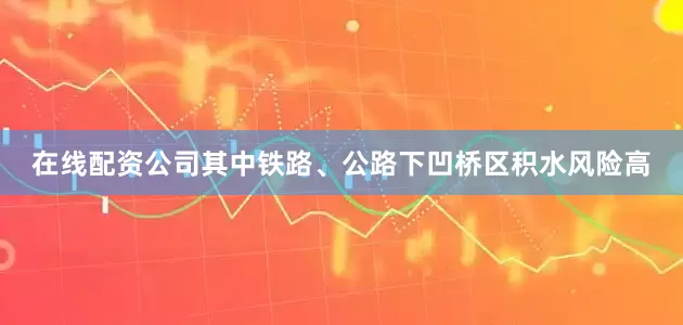 在线配资公司其中铁路、公路下凹桥区积水风险高