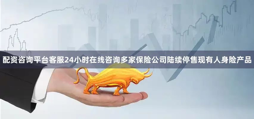 配资咨询平台客服24小时在线咨询多家保险公司陆续停售现有人身险产品
