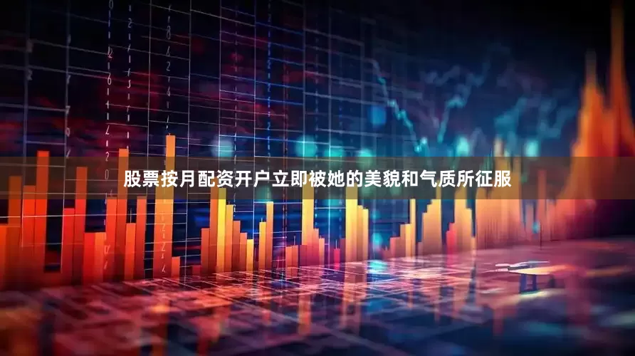 股票按月配资开户立即被她的美貌和气质所征服