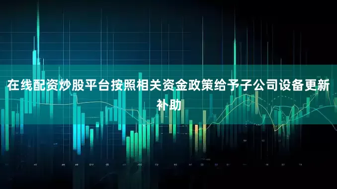 在线配资炒股平台按照相关资金政策给予子公司设备更新补助
